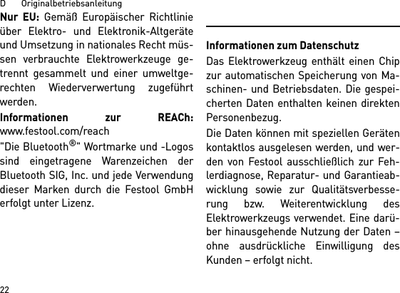 D       Originalbetriebsanleitung22Nur EU: Gemäß Europäischer Richtlinieüber Elektro- und Elektronik-Altgeräteund Umsetzung in nationales Recht müs-sen verbrauchte Elektrowerkzeuge ge-trennt gesammelt und einer umweltge-rechten Wiederverwertung zugeführtwerden. Informationen zur REACh:www.festool.com/reach&quot;Die Bluetooth®&quot; Wortmarke und -Logossind eingetragene Warenzeichen derBluetooth SIG, Inc. und jede Verwendungdieser Marken durch die Festool GmbHerfolgt unter Lizenz.Informationen zum DatenschutzDas Elektrowerkzeug enthält einen Chipzur automatischen Speicherung von Ma-schinen- und Betriebsdaten. Die gespei-cherten Daten enthalten keinen direktenPersonenbezug. Die Daten können mit speziellen Gerätenkontaktlos ausgelesen werden, und wer-den von Festool ausschließlich zur Feh-lerdiagnose, Reparatur- und Garantieab-wicklung sowie zur Qualitätsverbesse-rung bzw. Weiterentwicklung desElektrowerkzeugs verwendet. Eine darü-ber hinausgehende Nutzung der Daten –ohne ausdrückliche Einwilligung desKunden – erfolgt nicht.