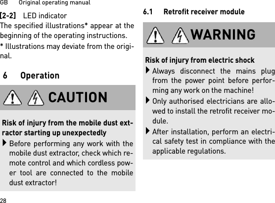 GB       Original operating manual28The specified illustrations* appear at thebeginning of the operating instructions.* Illustrations may deviate from the origi-nal.6Operation6.1 Retrofit receiver module[2-2]LED indicatorCAUTIONRisk of injury from the mobile dust ext-ractor starting up unexpectedlyBefore performing any work with themobile dust extractor, check which re-mote control and which cordless pow-er tool are connected to the mobiledust extractor!WARNINGRisk of injury from electric shockAlways disconnect the mains plugfrom the power point before perfor-ming any work on the machine!Only authorised electricians are allo-wed to install the retrofit receiver mo-dule.After installation, perform an electri-cal safety test in compliance with theapplicable regulations.