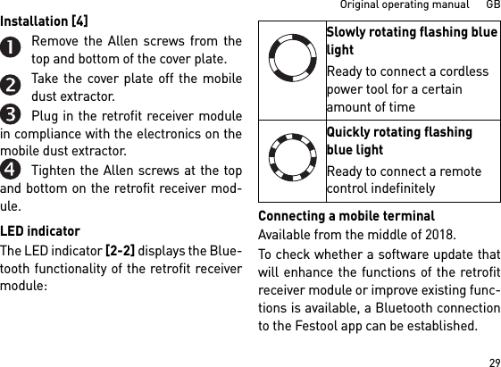 29Original operating manual      GBInstallation [4] Remove the Allen screws from thetop and bottom of the cover plate.Take the cover plate off the mobiledust extractor.Plug in the retrofit receiver modulein compliance with the electronics on themobile dust extractor.Tighten the Allen screws at the topand bottom on the retrofit receiver mod-ule.LED indicatorThe LED indicator [2-2] displays the Blue-tooth functionality of the retrofit receivermodule: Connecting a mobile terminalAvailable from the middle of 2018.To check whether a software update thatwill enhance the functions of the retrofitreceiver module or improve existing func-tions is available, a Bluetooth connectionto the Festool app can be established.Slowly rotating flashing blue lightReady to connect a cordless power tool for a certain amount of timeQuickly rotating flashing blue lightReady to connect a remote control indefinitely