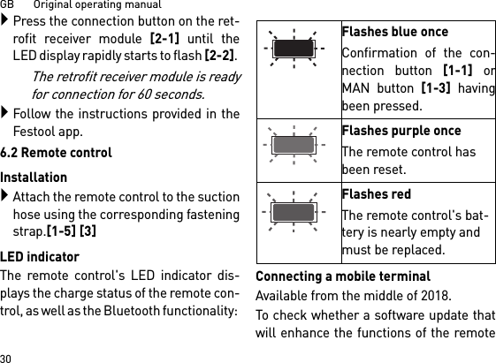 GB       Original operating manual30Press the connection button on the ret-rofit receiver module [2-1] until theLED display rapidly starts to flash [2-2]. The retrofit receiver module is readyfor connection for 60 seconds.Follow the instructions provided in theFestool app.6.2 Remote controlInstallationAttach the remote control to the suctionhose using the corresponding fasteningstrap.[1-5] [3]LED indicatorThe remote control&apos;s LED indicator dis-plays the charge status of the remote con-trol, as well as the Bluetooth functionality: Connecting a mobile terminalAvailable from the middle of 2018.To check whether a software update thatwill enhance the functions of the remoteFlashes blue onceConfirmation of the con-nection button [1-1] orMAN button [1-3] havingbeen pressed.Flashes purple onceThe remote control has been reset.Flashes redThe remote control&apos;s bat-tery is nearly empty and must be replaced.