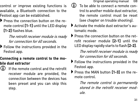 31Original operating manual      GBcontrol or improve existing functions isavailable, a Bluetooth connection to theFestool app can be established.Press the connection button on the re-mote control [1-1] until the LED display[1-2] flashes blue.The retrofit receiver module is readyfor connection for 60 seconds.Follow the instructions provided in theFestool app.Connecting a remote control to the mo-bile dust extractorIf the remote control and the retrofitreceiver module are provided, theconnection between the devices hasbeen preset and you can skip thisstep.To be able to connect a remote con-trol to another mobile dust extractor,the remote control must be reset(see chapter on trouble shooting).Activate the mobile dust extractor&apos;s au-tomatic mode.Press the connection button on the ret-rofit receiver module [2-1] until theLED display rapidly starts to flash [2-2]. The retrofit receiver module is readyfor connection for 60 seconds.Follow the instructions provided in theFestool app.Press the MAN button [1-3] on the re-mote control.The remote control is permanentlystored in the retrofit receiver mod-ule.