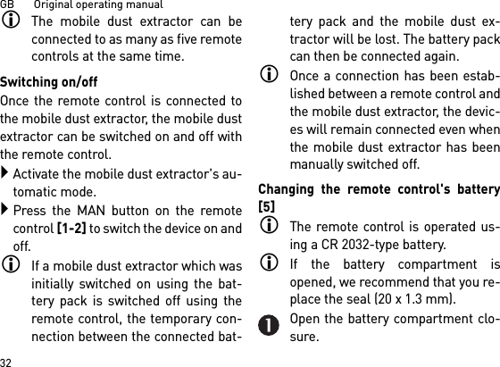 GB       Original operating manual32The mobile dust extractor can beconnected to as many as five remotecontrols at the same time. Switching on/offOnce the remote control is connected tothe mobile dust extractor, the mobile dustextractor can be switched on and off withthe remote control.Activate the mobile dust extractor&apos;s au-tomatic mode.Press the MAN button on the remotecontrol [1-2] to switch the device on andoff.If a mobile dust extractor which wasinitially switched on using the bat-tery pack is switched off using theremote control, the temporary con-nection between the connected bat-tery pack and the mobile dust ex-tractor will be lost. The battery packcan then be connected again. Once a connection has been estab-lished between a remote control andthe mobile dust extractor, the devic-es will remain connected even whenthe mobile dust extractor has beenmanually switched off.Changing the remote control&apos;s battery[5]The remote control is operated us-ing a CR 2032-type battery.If the battery compartment isopened, we recommend that you re-place the seal (20 x 1.3 mm).Open the battery compartment clo-sure.