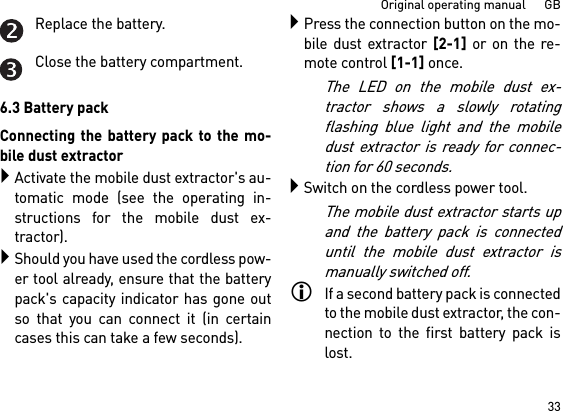 33Original operating manual      GBReplace the battery.Close the battery compartment.6.3 Battery packConnecting the battery pack to the mo-bile dust extractorActivate the mobile dust extractor&apos;s au-tomatic mode (see the operating in-structions for the mobile dust ex-tractor).Should you have used the cordless pow-er tool already, ensure that the batterypack&apos;s capacity indicator has gone outso that you can connect it (in certaincases this can take a few seconds).Press the connection button on the mo-bile dust extractor [2-1] or on the re-mote control [1-1] once. The LED on the mobile dust ex-tractor shows a slowly rotatingflashing blue light and the mobiledust extractor is ready for connec-tion for 60 seconds.Switch on the cordless power tool.The mobile dust extractor starts upand the battery pack is connecteduntil the mobile dust extractor ismanually switched off.If a second battery pack is connectedto the mobile dust extractor, the con-nection to the first battery pack islost.