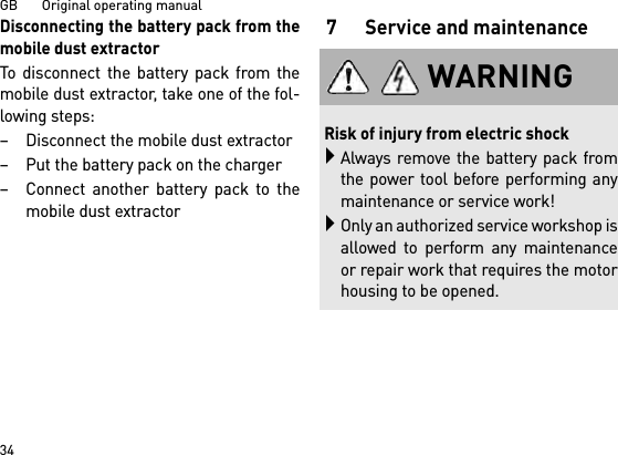 GB       Original operating manual34Disconnecting the battery pack from themobile dust extractorTo disconnect the battery pack from themobile dust extractor, take one of the fol-lowing steps:– Disconnect the mobile dust extractor– Put the battery pack on the charger– Connect another battery pack to themobile dust extractor7 Service and maintenanceWARNINGRisk of injury from electric shockAlways remove the battery pack fromthe power tool before performing anymaintenance or service work!Only an authorized service workshop isallowed to perform any maintenanceor repair work that requires the motorhousing to be opened.