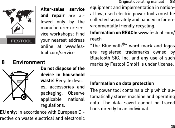 35Original operating manual      GBAfter-sales serviceand repair are al-lowed only by themanufacturer or ser-vice workshops: Findyour nearest addressonline at www.fes-tool.com/service8 EnvironmentDo not dispose of thedevice in householdwaste! Recycle devic-es, accessories andpackaging. Observeapplicable nationalregulations.EU only: In accordance with European Di-rective on waste electrical and electronicequipment and implementation in nation-al law, used electric power tools must becollected separately and handed in for en-vironmentally friendly recycling.Information on REACh: www.festool.com/reach&quot;The Bluetooth®&quot; word mark and logosare registered trademarks owned byBluetooth SIG, Inc. and any use of suchmarks by Festool GmbH is under license.Information on data protectionThe power tool contains a chip which au-tomatically stores machine and operatingdata. The data saved cannot be tracedback directly to an individual. 