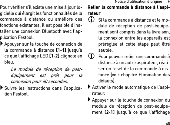 45Notice d’utilisation d’origine      FPour vérifier s&apos;il existe une mise à jour lo-gicielle qui élargit les fonctionnalités de lacommande à distance ou améliore desfonctions existantes, il est possible d&apos;ins-taller une connexion Bluetooth avec l&apos;ap-plication Festool.Appuyer sur la touche de connexion dela commande à distance [1-1] jusqu&apos;àce que l&apos;affichage LED [1-2] clignote enbleu.Le module de réception de post-équipement est prêt pour laconnexion pour 60 secondes.Suivre les instructions dans l&apos;applica-tion Festool.Relier la commande à distance à l&apos;aspi-rateurSi la commande à distance et le mo-dule de réception de post-équipe-ment sont compris dans la livraison,la connexion entre les appareils estpréréglée et cette étape peut êtresautée.Pour pouvoir relier une commande àdistance à un autre aspirateur, réali-ser un reset de la commande à dis-tance (voir chapitre Élimination desdéfauts).Activer le mode automatique de l&apos;aspi-rateur.Appuyer sur la touche de connexion dumodule de réception de post-équipe-ment [2-1] jusqu&apos;à ce que l&apos;affichage