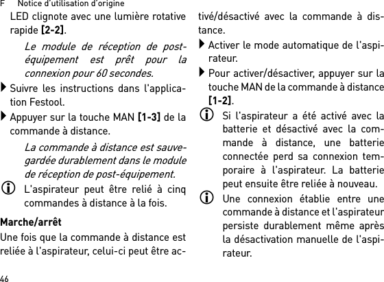 F      Notice d’utilisation d’origine46LED clignote avec une lumière rotativerapide [2-2].Le module de réception de post-équipement est prêt pour laconnexion pour 60 secondes.Suivre les instructions dans l&apos;applica-tion Festool.Appuyer sur la touche MAN [1-3] de lacommande à distance.La commande à distance est sauve-gardée durablement dans le modulede réception de post-équipement.L&apos;aspirateur peut être relié à cinqcommandes à distance à la fois. Marche/arrêtUne fois que la commande à distance estreliée à l&apos;aspirateur, celui-ci peut être ac-tivé/désactivé avec la commande à dis-tance.Activer le mode automatique de l&apos;aspi-rateur.Pour activer/désactiver, appuyer sur latouche MAN de la commande à distance[1-2].Si l&apos;aspirateur a été activé avec labatterie et désactivé avec la com-mande à distance, une batterieconnectée perd sa connexion tem-poraire à l&apos;aspirateur. La batteriepeut ensuite être reliée à nouveau. Une connexion établie entre unecommande à distance et l&apos;aspirateurpersiste durablement même aprèsla désactivation manuelle de l&apos;aspi-rateur.