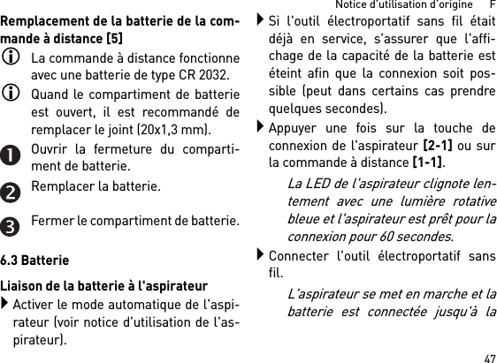 47Notice d’utilisation d’origine      FRemplacement de la batterie de la com-mande à distance [5]La commande à distance fonctionneavec une batterie de type CR 2032.Quand le compartiment de batterieest ouvert, il est recommandé deremplacer le joint (20x1,3 mm).Ouvrir la fermeture du comparti-ment de batterie.Remplacer la batterie.Fermer le compartiment de batterie.6.3 BatterieLiaison de la batterie à l&apos;aspirateurActiver le mode automatique de l&apos;aspi-rateur (voir notice d&apos;utilisation de l&apos;as-pirateur).Si l&apos;outil électroportatif sans fil étaitdéjà en service, s&apos;assurer que l&apos;affi-chage de la capacité de la batterie estéteint afin que la connexion soit pos-sible (peut dans certains cas prendrequelques secondes).Appuyer une fois sur la touche deconnexion de l&apos;aspirateur [2-1] ou surla commande à distance [1-1]. La LED de l&apos;aspirateur clignote len-tement avec une lumière rotativebleue et l&apos;aspirateur est prêt pour laconnexion pour 60 secondes.Connecter l&apos;outil électroportatif sansfil.L&apos;aspirateur se met en marche et labatterie est connectée jusqu&apos;à la