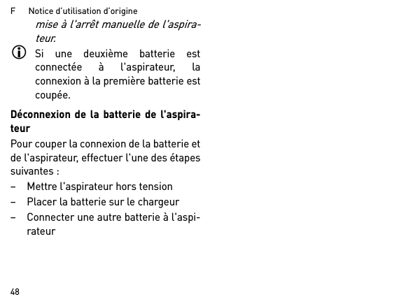 F      Notice d’utilisation d’origine48mise à l&apos;arrêt manuelle de l&apos;aspira-teur.Si une deuxième batterie estconnectée à l&apos;aspirateur, laconnexion à la première batterie estcoupée.Déconnexion de la batterie de l&apos;aspira-teurPour couper la connexion de la batterie etde l&apos;aspirateur, effectuer l&apos;une des étapessuivantes :– Mettre l&apos;aspirateur hors tension– Placer la batterie sur le chargeur– Connecter une autre batterie à l&apos;aspi-rateur