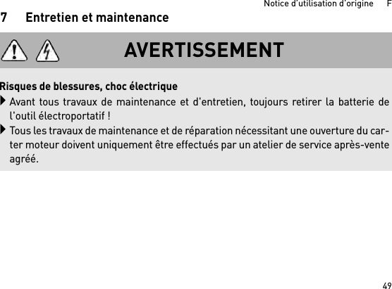 49Notice d’utilisation d’origine      F7 Entretien et maintenanceAVERTISSEMENTRisques de blessures, choc électriqueAvant tous travaux de maintenance et d&apos;entretien, toujours retirer la batterie del&apos;outil électroportatif !Tous les travaux de maintenance et de réparation nécessitant une ouverture du car-ter moteur doivent uniquement être effectués par un atelier de service après-venteagréé.