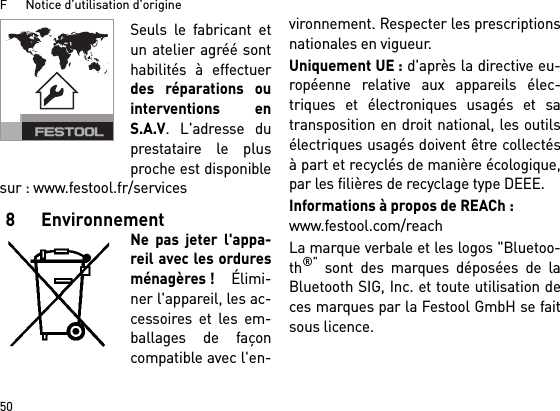 F      Notice d’utilisation d’origine50Seuls le fabricant etun atelier agréé sonthabilités à effectuerdes réparations ouinterventions enS.A.V. L&apos;adresse duprestataire le plusproche est disponiblesur : www.festool.fr/services8 EnvironnementNe pas jeter l&apos;appa-reil avec les orduresménagères ! Élimi-ner l&apos;appareil, les ac-cessoires et les em-ballages de façoncompatible avec l&apos;en-vironnement. Respecter les prescriptionsnationales en vigueur.Uniquement UE : d&apos;après la directive eu-ropéenne relative aux appareils élec-triques et électroniques usagés et satransposition en droit national, les outilsélectriques usagés doivent être collectésà part et recyclés de manière écologique,par les filières de recyclage type DEEE.Informations à propos de REACh : www.festool.com/reachLa marque verbale et les logos &quot;Bluetoo-th®&quot; sont des marques déposées de laBluetooth SIG, Inc. et toute utilisation deces marques par la Festool GmbH se faitsous licence.