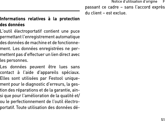 51Notice d’utilisation d’origine      FInformations relatives à la protectiondes donnéesL&apos;outil électroportatif contient une pucepermettant l&apos;enregistrement automatiquedes données de machine et de fonctionne-ment. Les données enregistrées ne per-mettent pas d&apos;effectuer un lien direct avecles personnes. Les données peuvent être lues sanscontact à l&apos;aide d&apos;appareils spéciaux.Elles sont utilisées par Festool unique-ment pour le diagnostic d&apos;erreurs, la ges-tion des réparations et de la garantie, ain-si que pour l&apos;amélioration de la qualité et/ou le perfectionnement de l&apos;outil électro-portatif. Toute utilisation des données dé-passant ce cadre – sans l&apos;accord exprèsdu client – est exclue.