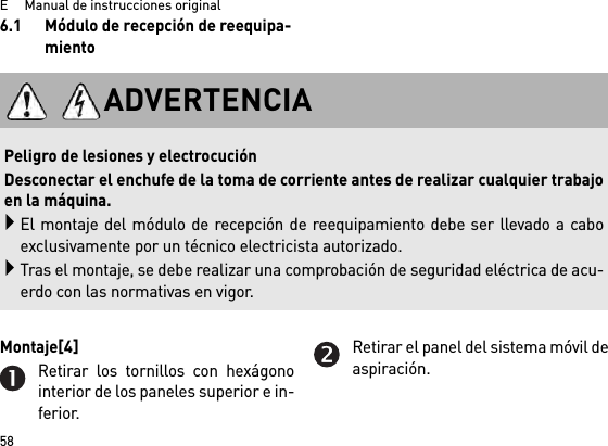 E     Manual de instrucciones original586.1 Módulo de recepción de reequipa-mientoMontaje[4] Retirar los tornillos con hexágonointerior de los paneles superior e in-ferior.Retirar el panel del sistema móvil deaspiración.ADVERTENCIA Peligro de lesiones y electrocuciónDesconectar el enchufe de la toma de corriente antes de realizar cualquier trabajoen la máquina.El montaje del módulo de recepción de reequipamiento debe ser llevado a caboexclusivamente por un técnico electricista autorizado.Tras el montaje, se debe realizar una comprobación de seguridad eléctrica de acu-erdo con las normativas en vigor.