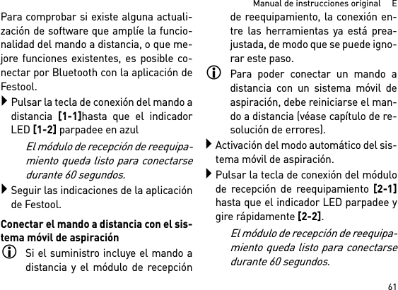 61Manual de instrucciones original     EPara comprobar si existe alguna actuali-zación de software que amplíe la funcio-nalidad del mando a distancia, o que me-jore funciones existentes, es posible co-nectar por Bluetooth con la aplicación deFestool.Pulsar la tecla de conexión del mando adistancia [1-1]hasta que el indicadorLED [1-2] parpadee en azulEl módulo de recepción de reequipa-miento queda listo para conectarsedurante 60 segundos.Seguir las indicaciones de la aplicaciónde Festool.Conectar el mando a distancia con el sis-tema móvil de aspiraciónSi el suministro incluye el mando adistancia y el módulo de recepciónde reequipamiento, la conexión en-tre las herramientas ya está prea-justada, de modo que se puede igno-rar este paso.Para poder conectar un mando adistancia con un sistema móvil deaspiración, debe reiniciarse el man-do a distancia (véase capítulo de re-solución de errores).Activación del modo automático del sis-tema móvil de aspiración.Pulsar la tecla de conexión del módulode recepción de reequipamiento [2-1]hasta que el indicador LED parpadee ygire rápidamente [2-2]. El módulo de recepción de reequipa-miento queda listo para conectarsedurante 60 segundos.