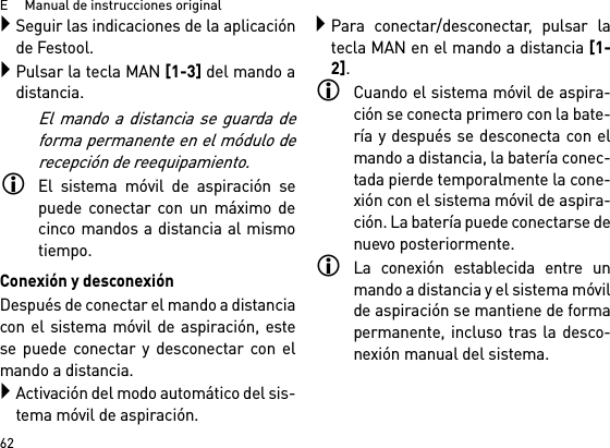 E     Manual de instrucciones original62Seguir las indicaciones de la aplicaciónde Festool.Pulsar la tecla MAN [1-3] del mando adistancia.El mando a distancia se guarda deforma permanente en el módulo derecepción de reequipamiento.El sistema móvil de aspiración sepuede conectar con un máximo decinco mandos a distancia al mismotiempo. Conexión y desconexiónDespués de conectar el mando a distanciacon el sistema móvil de aspiración, estese puede conectar y desconectar con elmando a distancia.Activación del modo automático del sis-tema móvil de aspiración.Para conectar/desconectar, pulsar latecla MAN en el mando a distancia [1-2].Cuando el sistema móvil de aspira-ción se conecta primero con la bate-ría y después se desconecta con elmando a distancia, la batería conec-tada pierde temporalmente la cone-xión con el sistema móvil de aspira-ción. La batería puede conectarse denuevo posteriormente. La conexión establecida entre unmando a distancia y el sistema móvilde aspiración se mantiene de formapermanente, incluso tras la desco-nexión manual del sistema.