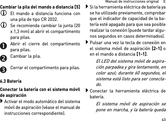 63Manual de instrucciones original     ECambiar la pila del mando a distancia [5]El mando a distancia funciona conuna pila de tipo CR 2032.Se recomienda cambiar la junta (20x 1,3 mm) al abrir el compartimentopara pilas.Abrir el cierre del compartimentopara pilas.Cambiar la pila.Cerrar el compartimento para pilas.6.3 BateríaConectar la batería con el sistema móvilde aspiraciónActivar el modo automático del sistemamóvil de aspiración (véase el manual deinstrucciones correspondiente).Si la herramienta eléctrica de batería yase ha utilizado previamente, comprobarque el indicador de capacidad de la ba-tería esté apagado para que sea posiblerealizar la conexión (puede tardar algu-nos segundos en casos determinados).Pulsar una vez la tecla de conexión enel sistema móvil de aspiración [2-1] oen el mando a distancia [1-1].El LED del sistema móvil de aspira-ción parpadea y gira lentamente, encolor azul; durante 60 segundos, elsistema está listo para ser conecta-do.Conectar la herramienta eléctrica debatería.El sistema móvil de aspiración sepone en marcha, y la batería queda