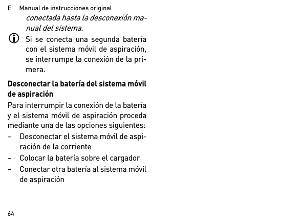 E     Manual de instrucciones original64conectada hasta la desconexión ma-nual del sistema.Si se conecta una segunda bateríacon el sistema móvil de aspiración,se interrumpe la conexión de la pri-mera.Desconectar la batería del sistema móvilde aspiraciónPara interrumpir la conexión de la bateríay el sistema móvil de aspiración procedamediante una de las opciones siguientes:– Desconectar el sistema móvil de aspi-ración de la corriente– Colocar la batería sobre el cargador– Conectar otra batería al sistema móvilde aspiración