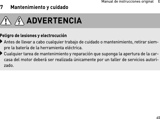 65Manual de instrucciones original     E7 Mantenimiento y cuidadoADVERTENCIA Peligro de lesiones y electrocuciónAntes de llevar a cabo cualquier trabajo de cuidado o mantenimiento, retirar siem-pre la batería de la herramienta eléctrica.Cualquier tarea de mantenimiento y reparación que suponga la apertura de la car-casa del motor deberá ser realizada únicamente por un taller de servicios autori-zado.