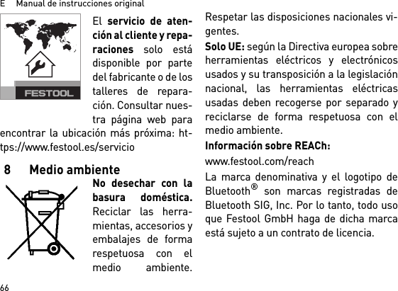 E     Manual de instrucciones original66El servicio de aten-ción al cliente y repa-raciones solo estádisponible por partedel fabricante o de lostalleres de repara-ción. Consultar nues-tra página web paraencontrar la ubicación más próxima: ht-tps://www.festool.es/servicio8 Medio ambienteNo desechar con labasura doméstica.Reciclar las herra-mientas, accesorios yembalajes de formarespetuosa con elmedio ambiente.Respetar las disposiciones nacionales vi-gentes.Solo UE: según la Directiva europea sobreherramientas eléctricos y electrónicosusados y su transposición a la legislaciónnacional, las herramientas eléctricasusadas deben recogerse por separado yreciclarse de forma respetuosa con elmedio ambiente. Información sobre REACh:www.festool.com/reachLa marca denominativa y el logotipo deBluetooth® son marcas registradas deBluetooth SIG, Inc. Por lo tanto, todo usoque Festool GmbH haga de dicha marcaestá sujeto a un contrato de licencia.