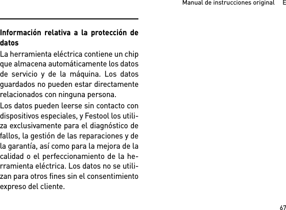 67Manual de instrucciones original     EInformación relativa a la protección dedatosLa herramienta eléctrica contiene un chipque almacena automáticamente los datosde servicio y de la máquina. Los datosguardados no pueden estar directamenterelacionados con ninguna persona. Los datos pueden leerse sin contacto condispositivos especiales, y Festool los utili-za exclusivamente para el diagnóstico defallos, la gestión de las reparaciones y dela garantía, así como para la mejora de lacalidad o el perfeccionamiento de la he-rramienta eléctrica. Los datos no se utili-zan para otros fines sin el consentimientoexpreso del cliente.