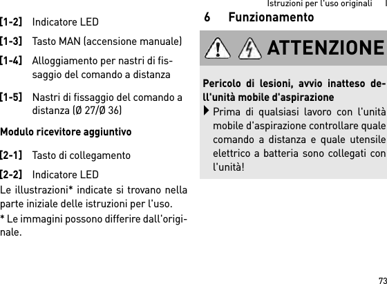 73Istruzioni per l&apos;uso originali      IModulo ricevitore aggiuntivoLe illustrazioni* indicate si trovano nellaparte iniziale delle istruzioni per l&apos;uso.* Le immagini possono differire dall&apos;origi-nale.6Funzionamento[1-2]Indicatore LED[1-3]Tasto MAN (accensione manuale)[1-4]Alloggiamento per nastri di fis-saggio del comando a distanza[1-5]Nastri di fissaggio del comando a distanza (Ø 27/Ø 36)[2-1]Tasto di collegamento[2-2]Indicatore LEDATTENZIONEPericolo di lesioni, avvio inatteso de-ll&apos;unità mobile d&apos;aspirazionePrima di qualsiasi lavoro con l&apos;unitàmobile d&apos;aspirazione controllare qualecomando a distanza e quale utensileelettrico a batteria sono collegati conl&apos;unità!