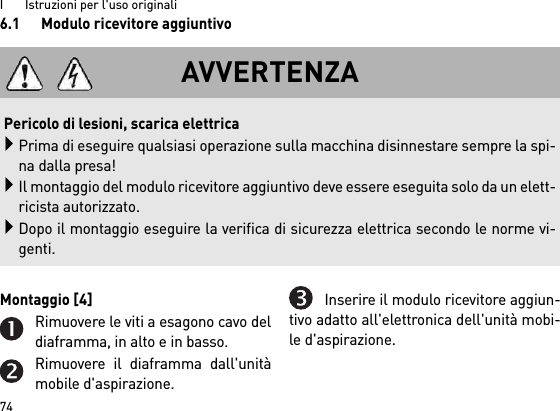 I       Istruzioni per l&apos;uso originali746.1 Modulo ricevitore aggiuntivoMontaggio [4] Rimuovere le viti a esagono cavo deldiaframma, in alto e in basso.Rimuovere il diaframma dall&apos;unitàmobile d&apos;aspirazione.Inserire il modulo ricevitore aggiun-tivo adatto all&apos;elettronica dell&apos;unità mobi-le d&apos;aspirazione.AVVERTENZAPericolo di lesioni, scarica elettricaPrima di eseguire qualsiasi operazione sulla macchina disinnestare sempre la spi-na dalla presa!Il montaggio del modulo ricevitore aggiuntivo deve essere eseguita solo da un elett-ricista autorizzato.Dopo il montaggio eseguire la verifica di sicurezza elettrica secondo le norme vi-genti.