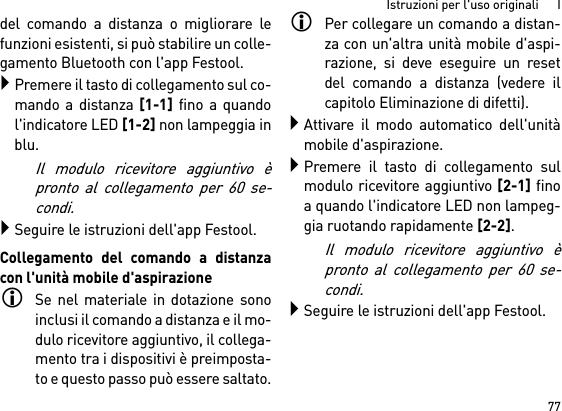 77Istruzioni per l&apos;uso originali      Idel comando a distanza o migliorare lefunzioni esistenti, si può stabilire un colle-gamento Bluetooth con l&apos;app Festool.Premere il tasto di collegamento sul co-mando a distanza [1-1] fino a quandol&apos;indicatore LED [1-2] non lampeggia inblu.Il modulo ricevitore aggiuntivo èpronto al collegamento per 60 se-condi.Seguire le istruzioni dell&apos;app Festool.Collegamento del comando a distanzacon l&apos;unità mobile d&apos;aspirazioneSe nel materiale in dotazione sonoinclusi il comando a distanza e il mo-dulo ricevitore aggiuntivo, il collega-mento tra i dispositivi è preimposta-to e questo passo può essere saltato.Per collegare un comando a distan-za con un&apos;altra unità mobile d&apos;aspi-razione, si deve eseguire un resetdel comando a distanza (vedere ilcapitolo Eliminazione di difetti).Attivare il modo automatico dell&apos;unitàmobile d&apos;aspirazione.Premere il tasto di collegamento sulmodulo ricevitore aggiuntivo [2-1] finoa quando l&apos;indicatore LED non lampeg-gia ruotando rapidamente [2-2]. Il modulo ricevitore aggiuntivo èpronto al collegamento per 60 se-condi.Seguire le istruzioni dell&apos;app Festool.