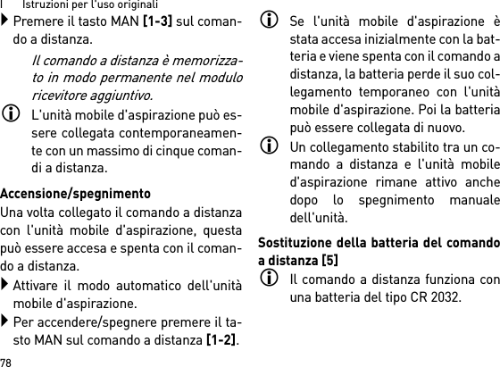 I       Istruzioni per l&apos;uso originali78Premere il tasto MAN [1-3] sul coman-do a distanza.Il comando a distanza è memorizza-to in modo permanente nel moduloricevitore aggiuntivo.L&apos;unità mobile d&apos;aspirazione può es-sere collegata contemporaneamen-te con un massimo di cinque coman-di a distanza. Accensione/spegnimentoUna volta collegato il comando a distanzacon l&apos;unità mobile d&apos;aspirazione, questapuò essere accesa e spenta con il coman-do a distanza.Attivare il modo automatico dell&apos;unitàmobile d&apos;aspirazione.Per accendere/spegnere premere il ta-sto MAN sul comando a distanza [1-2].Se l&apos;unità mobile d&apos;aspirazione èstata accesa inizialmente con la bat-teria e viene spenta con il comando adistanza, la batteria perde il suo col-legamento temporaneo con l&apos;unitàmobile d&apos;aspirazione. Poi la batteriapuò essere collegata di nuovo. Un collegamento stabilito tra un co-mando a distanza e l&apos;unità mobiled&apos;aspirazione rimane attivo anchedopo lo spegnimento manualedell&apos;unità.Sostituzione della batteria del comandoa distanza [5]Il comando a distanza funziona conuna batteria del tipo CR 2032.