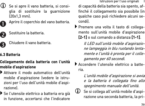 79Istruzioni per l&apos;uso originali      ISe si apre il vano batteria, si consi-glia di sostituire la guarnizione(20x1,3 mm).Aprire il coperchio del vano batteria.Sostituire la batteria.Chiudere il vano batteria.6.3 BatteriaCollegamento della batteria con l&apos;unitàmobile d&apos;aspirazioneAttivare il modo automatico dell&apos;unitàmobile d&apos;aspirazione (vedere le istru-zioni per l&apos;uso dell&apos;unità mobile d&apos;aspi-razione).Se l&apos;utensile elettrico a batteria era giàin funzione, accertarsi che l&apos;indicatoredi capacità della batteria sia spento, af-finché il collegamento sia possibile (inqualche caso può richiedere alcuni se-condi).Premere una volta il tasto di collega-mento sull&apos;unità mobile d&apos;aspirazione[2-1] o sul comando a distanza [1-1]. Il LED sull&apos;unità mobile d&apos;aspirazio-ne lampeggia in blu ruotando lenta-mente e l&apos;unità è pronta per il colle-gamento per 60 secondi.Accendere l&apos;utensile elettrico a batte-ria.L&apos;unità mobile d&apos;aspirazione si avviae la batteria è collegata fino allospegnimento manuale dell&apos;unità.Se si collega all&apos;unità mobile d&apos;aspi-razione una seconda batteria, la pri-