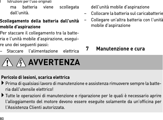 I       Istruzioni per l&apos;uso originali80ma batteria viene scollegatadall&apos;unità.Scollegamento della batteria dall&apos;unitàmobile d&apos;aspirazionePer staccare il collegamento tra la batte-ria e l&apos;unità mobile d&apos;aspirazione, esegui-re uno dei seguenti passi:– Staccare l&apos;alimentazione elettricadell&apos;unità mobile d&apos;aspirazione– Collocare la batteria sul caricabatterie– Collegare un&apos;altra batteria con l&apos;unitàmobile d&apos;aspirazione7 Manutenzione e curaAVVERTENZAPericolo di lesioni, scarica elettricaPrima di qualsiasi lavoro di manutenzione e assistenza rimuovere sempre la batte-ria dall&apos;utensile elettrico!Tutte le operazioni di manutenzione e riparazione per le quali è necessario aprirel&apos;alloggiamento del motore devono essere eseguite solamente da un&apos;officina perl&apos;Assistenza Clienti autorizzata.