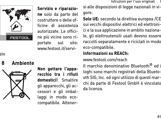 81Istruzioni per l&apos;uso originali      IServizio e riparazio-ne solo da parte delcostruttore o delle of-ficine di assistenzaautorizzate. Le offici-ne più vicine sono ri-portate sul sito:www.festool.it/servi-zio8AmbienteNon gettare l&apos;appa-recchio tra i rifiutidomestici! Smaltiregli apparecchi, gli ac-cessori e gli imbal-laggi in modo eco-compatibile. Attener-si alle disposizioni di legge nazionali in vi-gore.Solo UE: secondo la direttiva europea /CEsui vecchi dispositivi elettrici ed elettroni-ci e la sua applicazione in ambito naziona-le, gli elettroutensili usati devono essereraccolti separatamente e riciclati in modoeco-compatibile. Informazioni su REACh: www.festool.com/reachIl marchio denominativo Bluetooth® ed iloghi sono marchi registrati della Blueto-oth SIG, Inc. ed ogni utilizzo di questi mar-chi da parte di Festool GmbH è vincolatoda licenza.