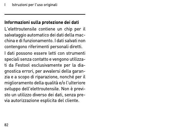 I       Istruzioni per l&apos;uso originali82Informazioni sulla protezione dei datiL&apos;elettroutensile contiene un chip per ilsalvataggio automatico dei dati della mac-china e di funzionamento. I dati salvati noncontengono riferimenti personali diretti. I dati possono essere letti con strumentispeciali senza contatto e vengono utilizza-ti da Festool esclusivamente per la dia-gnostica errori, per avvalersi della garan-zia e a scopo di riparazione, nonché per ilmiglioramento della qualità e/o l&apos;ulterioresviluppo dell&apos;elettroutensile. Non è previ-sto un utilizzo diverso dei dati, senza pre-via autorizzazione esplicita del cliente.