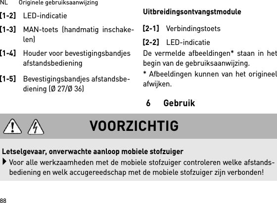 NL       Originele gebruiksaanwijzing 88UitbreidingsontvangstmoduleDe vermelde afbeeldingen* staan in hetbegin van de gebruiksaanwijzing.* Afbeeldingen kunnen van het origineelafwijken.6Gebruik[1-2]LED-indicatie[1-3]MAN-toets (handmatig inschake-len)[1-4]Houder voor bevestigingsbandjes afstandsbediening[1-5]Bevestigingsbandjes afstandsbe-diening (Ø 27/Ø 36)[2-1]Verbindingstoets[2-2]LED-indicatieVOORZICHTIGLetselgevaar, onverwachte aanloop mobiele stofzuigerVoor alle werkzaamheden met de mobiele stofzuiger controleren welke afstands-bediening en welk accugereedschap met de mobiele stofzuiger zijn verbonden!