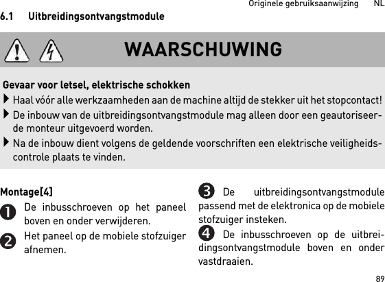 89Originele gebruiksaanwijzing       NL6.1 UitbreidingsontvangstmoduleMontage[4] De inbusschroeven op het paneelboven en onder verwijderen.Het paneel op de mobiele stofzuigerafnemen.De uitbreidingsontvangstmodulepassend met de elektronica op de mobielestofzuiger insteken.De inbusschroeven op de uitbrei-dingsontvangstmodule boven en ondervastdraaien.WAARSCHUWING Gevaar voor letsel, elektrische schokkenHaal vóór alle werkzaamheden aan de machine altijd de stekker uit het stopcontact!De inbouw van de uitbreidingsontvangstmodule mag alleen door een geautoriseer-de monteur uitgevoerd worden.Na de inbouw dient volgens de geldende voorschriften een elektrische veiligheids-controle plaats te vinden.