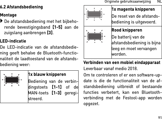 91Originele gebruiksaanwijzing       NL6.2 AfstandsbedieningMontageDe afstandsbediening met het bijbeho-rende bevestigingsband [1-5] aan dezuigslang aanbrengen [3].LED-indicatieDe LED-indicatie van de afstandsbedie-ning geeft behalve de Bluetooth-functio-naliteit de laadtoestand van de afstands-bediening weer: Verbinden van een mobiel eindapparaatLeverbaar vanaf medio 2018.Om te controleren of er een software-up-date is die de functionaliteit van de af-standsbediening uitbreidt of bestaandefuncties verbetert, kan een Bluetooth-verbinding met de Festool-app wordenopgezet.1x blauw knipperenBediening van de verbin-dingstoets [1-1] of deMAN-toets [1-3] geregi-streerd.1x magenta knipperenDe reset van de afstands-bediening is uitgevoerd.Rood knipperenDe batterij van de afstandsbediening is bijna leeg en moet vervangen worden.