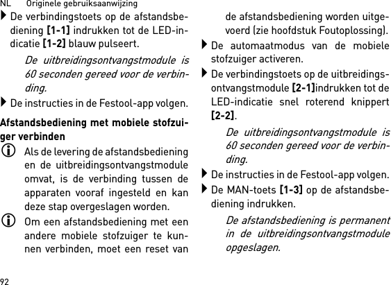 NL       Originele gebruiksaanwijzing 92De verbindingstoets op de afstandsbe-diening [1-1] indrukken tot de LED-in-dicatie [1-2] blauw pulseert.De uitbreidingsontvangstmodule is60 seconden gereed voor de verbin-ding.De instructies in de Festool-app volgen.Afstandsbediening met mobiele stofzui-ger verbindenAls de levering de afstandsbedieningen de uitbreidingsontvangstmoduleomvat, is de verbinding tussen deapparaten vooraf ingesteld en kandeze stap overgeslagen worden.Om een afstandsbediening met eenandere mobiele stofzuiger te kun-nen verbinden, moet een reset vande afstandsbediening worden uitge-voerd (zie hoofdstuk Foutoplossing).De automaatmodus van de mobielestofzuiger activeren.De verbindingstoets op de uitbreidings-ontvangstmodule [2-1]indrukken tot deLED-indicatie snel roterend knippert[2-2]. De uitbreidingsontvangstmodule is60 seconden gereed voor de verbin-ding.De instructies in de Festool-app volgen.De MAN-toets [1-3] op de afstandsbe-diening indrukken.De afstandsbediening is permanentin de uitbreidingsontvangstmoduleopgeslagen.