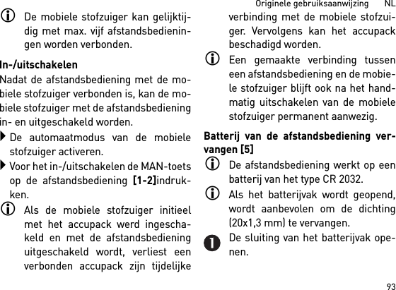 93Originele gebruiksaanwijzing       NLDe mobiele stofzuiger kan gelijktij-dig met max. vijf afstandsbedienin-gen worden verbonden. In-/uitschakelenNadat de afstandsbediening met de mo-biele stofzuiger verbonden is, kan de mo-biele stofzuiger met de afstandsbedieningin- en uitgeschakeld worden.De automaatmodus van de mobielestofzuiger activeren.Voor het in-/uitschakelen de MAN-toetsop de afstandsbediening [1-2]indruk-ken.Als de mobiele stofzuiger initieelmet het accupack werd ingescha-keld en met de afstandsbedieninguitgeschakeld wordt, verliest eenverbonden accupack zijn tijdelijkeverbinding met de mobiele stofzui-ger. Vervolgens kan het accupackbeschadigd worden. Een gemaakte verbinding tusseneen afstandsbediening en de mobie-le stofzuiger blijft ook na het hand-matig uitschakelen van de mobielestofzuiger permanent aanwezig.Batterij van de afstandsbediening ver-vangen [5]De afstandsbediening werkt op eenbatterij van het type CR 2032.Als het batterijvak wordt geopend,wordt aanbevolen om de dichting(20x1,3 mm) te vervangen.De sluiting van het batterijvak ope-nen.