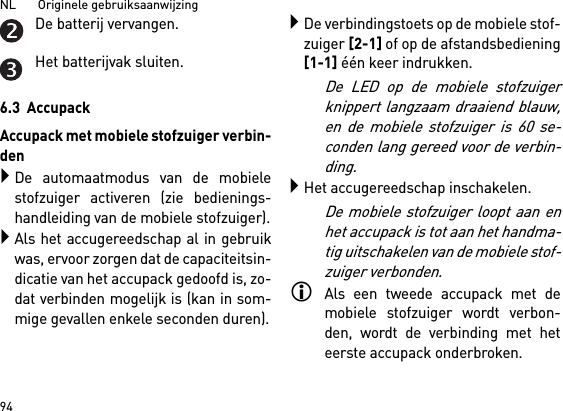 NL       Originele gebruiksaanwijzing 94De batterij vervangen.Het batterijvak sluiten.6.3  AccupackAccupack met mobiele stofzuiger verbin-denDe automaatmodus van de mobielestofzuiger activeren (zie bedienings-handleiding van de mobiele stofzuiger).Als het accugereedschap al in gebruikwas, ervoor zorgen dat de capaciteitsin-dicatie van het accupack gedoofd is, zo-dat verbinden mogelijk is (kan in som-mige gevallen enkele seconden duren).De verbindingstoets op de mobiele stof-zuiger [2-1] of op de afstandsbediening[1-1] één keer indrukken. De LED op de mobiele stofzuigerknippert langzaam draaiend blauw,en de mobiele stofzuiger is 60 se-conden lang gereed voor de verbin-ding.Het accugereedschap inschakelen.De mobiele stofzuiger loopt aan enhet accupack is tot aan het handma-tig uitschakelen van de mobiele stof-zuiger verbonden.Als een tweede accupack met demobiele stofzuiger wordt verbon-den, wordt de verbinding met heteerste accupack onderbroken.