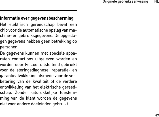 97Originele gebruiksaanwijzing       NLInformatie over gegevensbeschermingHet elektrisch gereedschap bevat eenchip voor de automatische opslag van ma-chine- en gebruiksgegevens. De opgesla-gen gegevens hebben geen betrekking oppersonen. De gegevens kunnen met speciale appa-raten contactloos uitgelezen worden enworden door Festool uitsluitend gebruiktvoor de storingsdiagnose, reparatie- engarantieafwikkeling alsmede voor de ver-betering van de kwaliteit of de verdereontwikkeling van het elektrische gereed-schap. Zonder uitdrukkelijke toestem-ming van de klant worden de gegevensniet voor andere doeleinden gebruikt.