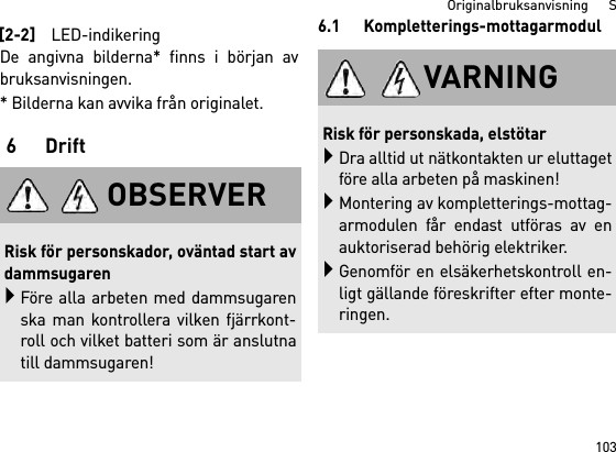 103Originalbruksanvisning      SDe angivna bilderna* finns i början avbruksanvisningen.* Bilderna kan avvika från originalet.6Drift6.1 Kompletterings-mottagarmodul[2-2]LED-indikeringOBSERVERRisk för personskador, oväntad start avdammsugarenFöre alla arbeten med dammsugarenska man kontrollera vilken fjärrkont-roll och vilket batteri som är anslutnatill dammsugaren!VARNINGRisk för personskada, elstötarDra alltid ut nätkontakten ur eluttagetföre alla arbeten på maskinen!Montering av kompletterings-mottag-armodulen får endast utföras av enauktoriserad behörig elektriker.Genomför en elsäkerhetskontroll en-ligt gällande föreskrifter efter monte-ringen.