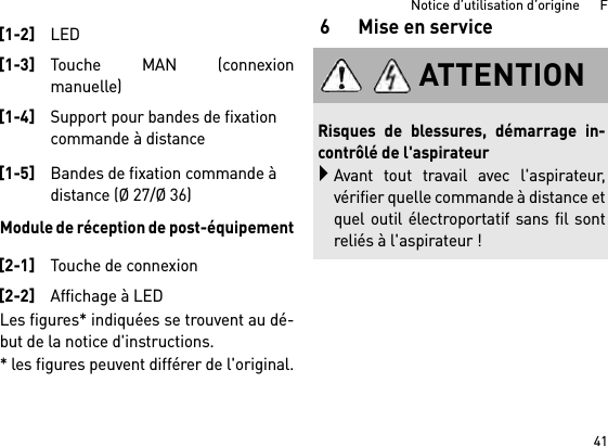 41Notice d’utilisation d’origine      FModule de réception de post-équipementLes figures* indiquées se trouvent au dé-but de la notice d&apos;instructions.* les figures peuvent différer de l&apos;original.6 Mise en service[1-2]LED[1-3]Touche MAN (connexionmanuelle)[1-4]Support pour bandes de fixation commande à distance[1-5]Bandes de fixation commande à distance (Ø 27/Ø 36)[2-1]Touche de connexion[2-2]Affichage à LEDATTENTIONRisques de blessures, démarrage in-contrôlé de l&apos;aspirateurAvant tout travail avec l&apos;aspirateur,vérifier quelle commande à distance etquel outil électroportatif sans fil sontreliés à l&apos;aspirateur !