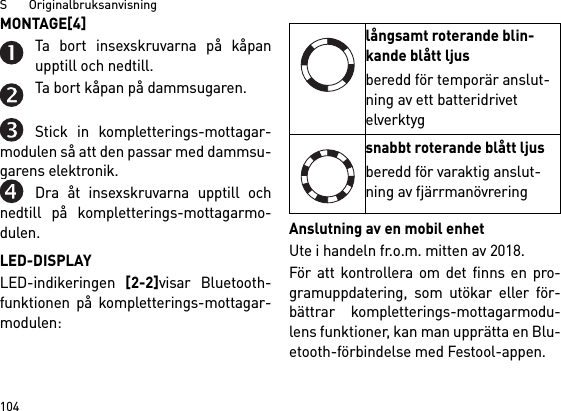 S       Originalbruksanvisning104MONTAGE[4] Ta bort insexskruvarna på kåpanupptill och nedtill.Ta bort kåpan på dammsugaren.Stick in kompletterings-mottagar-modulen så att den passar med dammsu-garens elektronik.Dra åt insexskruvarna upptill ochnedtill på kompletterings-mottagarmo-dulen.LED-DISPLAYLED-indikeringen [2-2]visar Bluetooth-funktionen på kompletterings-mottagar-modulen: Anslutning av en mobil enhetUte i handeln fr.o.m. mitten av 2018.För att kontrollera om det finns en pro-gramuppdatering, som utökar eller för-bättrar kompletterings-mottagarmodu-lens funktioner, kan man upprätta en Blu-etooth-förbindelse med Festool-appen.långsamt roterande blin-kande blått ljusberedd för temporär anslut-ning av ett batteridrivet elverktygsnabbt roterande blått ljusberedd för varaktig anslut-ning av fjärrmanövrering