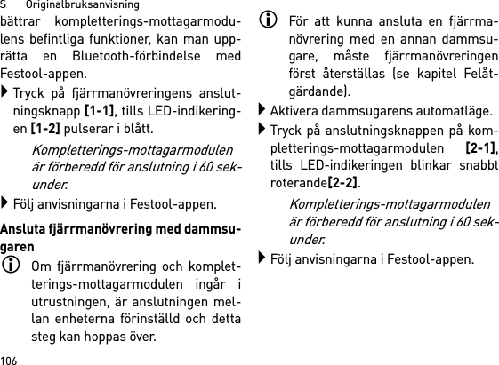 S       Originalbruksanvisning106bättrar kompletterings-mottagarmodu-lens befintliga funktioner, kan man upp-rätta en Bluetooth-förbindelse medFestool-appen.Tryck på fjärrmanövreringens anslut-ningsknapp [1-1], tills LED-indikering-en [1-2] pulserar i blått.Kompletterings-mottagarmodulenär förberedd för anslutning i 60 sek-under.Följ anvisningarna i Festool-appen.Ansluta fjärrmanövrering med dammsu-garenOm fjärrmanövrering och komplet-terings-mottagarmodulen ingår iutrustningen, är anslutningen mel-lan enheterna förinställd och dettasteg kan hoppas över.För att kunna ansluta en fjärrma-növrering med en annan dammsu-gare, måste fjärrmanövreringenförst återställas (se kapitel Felåt-gärdande).Aktivera dammsugarens automatläge.Tryck på anslutningsknappen på kom-pletterings-mottagarmodulen [2-1],tills LED-indikeringen blinkar snabbtroterande[2-2]. Kompletterings-mottagarmodulenär förberedd för anslutning i 60 sek-under.Följ anvisningarna i Festool-appen.