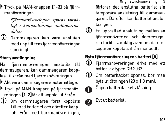 107Originalbruksanvisning      STryck på MAN-knappen [1-3] på fjärr-manövreringen.Fjärrmanövreringen sparas varak-tigt i kompletterings-mottagarmo-dulen.Dammsugaren kan vara anslutenmed upp till fem fjärrmanövreringarsamtidigt. Start/avstängningNär fjärrmanövreringen anslutits tilldammsugaren, kan dammsugaren kopp-las Till/Från med fjärrmanövreringen.Aktivera dammsugarens automatläge.Tryck på MAN-knappen på fjärrmanöv-reringen [1-2]för att koppla Till/Från.Om dammsugaren först kopplatsTill med batteriet och därefter kopp-lats Från med fjärrmanövreringen,förlorar det anslutna batteriet sintemporära anslutning till dammsu-garen. Därefter kan batteriet anslu-tas igen. En upprättad anslutning mellan enfjärrmanövrering och dammsuga-ren förblir varaktig även om damm-sugaren kopplats ifrån manuellt.Byta fjärrmanövreringens batteri [5]Fjärrmanövreringen drivs med ettbatteri av typen CR 2032.Om batterifacket öppnas, bör manbyta ut tätningen (20 x 1,3 mm).Öppna batterifackets låsning.Byt ut batteriet.