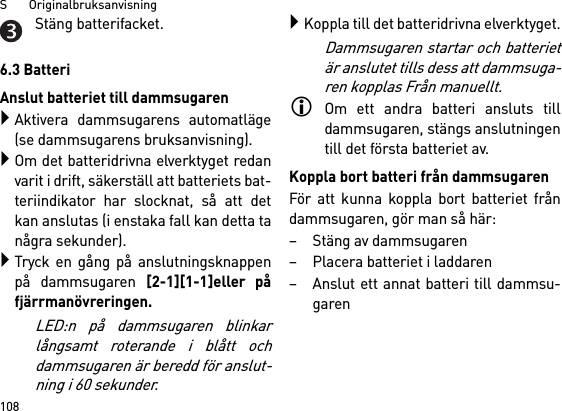 S       Originalbruksanvisning108Stäng batterifacket.6.3 BatteriAnslut batteriet till dammsugarenAktivera dammsugarens automatläge(se dammsugarens bruksanvisning).Om det batteridrivna elverktyget redanvarit i drift, säkerställ att batteriets bat-teriindikator har slocknat, så att detkan anslutas (i enstaka fall kan detta tanågra sekunder).Tryck en gång på anslutningsknappenpå dammsugaren [2-1][1-1]eller påfjärrmanövreringen. LED:n på dammsugaren blinkarlångsamt roterande i blått ochdammsugaren är beredd för anslut-ning i 60 sekunder.Koppla till det batteridrivna elverktyget.Dammsugaren startar och batterietär anslutet tills dess att dammsuga-ren kopplas Från manuellt.Om ett andra batteri ansluts tilldammsugaren, stängs anslutningentill det första batteriet av.Koppla bort batteri från dammsugarenFör att kunna koppla bort batteriet fråndammsugaren, gör man så här:– Stäng av dammsugaren– Placera batteriet i laddaren– Anslut ett annat batteri till dammsu-garen