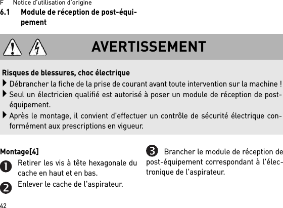 F      Notice d’utilisation d’origine426.1 Module de réception de post-équi-pementMontage[4] Retirer les vis à tête hexagonale ducache en haut et en bas.Enlever le cache de l&apos;aspirateur.Brancher le module de réception depost-équipement correspondant à l&apos;élec-tronique de l&apos;aspirateur.AVERTISSEMENTRisques de blessures, choc électriqueDébrancher la fiche de la prise de courant avant toute intervention sur la machine !Seul un électricien qualifié est autorisé à poser un module de réception de post-équipement.Après le montage, il convient d&apos;effectuer un contrôle de sécurité électrique con-formément aux prescriptions en vigueur.