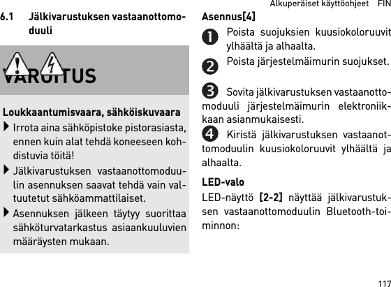 117  Alkuperäiset käyttöohjeet    FIN6.1 Jälkivarustuksen vastaanottomo-duuliAsennus[4] Poista suojuksien kuusiokoloruuvitylhäältä ja alhaalta.Poista järjestelmäimurin suojukset.Sovita jälkivarustuksen vastaanotto-moduuli järjestelmäimurin elektroniik-kaan asianmukaisesti.Kiristä jälkivarustuksen vastaanot-tomoduulin kuusiokoloruuvit ylhäältä jaalhaalta.LED-valoLED-näyttö [2-2] näyttää jälkivarustuk-sen vastaanottomoduulin Bluetooth-toi-minnon: VAROITUSLoukkaantumisvaara, sähköiskuvaaraIrrota aina sähköpistoke pistorasiasta,ennen kuin alat tehdä koneeseen koh-distuvia töitä!Jälkivarustuksen vastaanottomoduu-lin asennuksen saavat tehdä vain val-tuutetut sähköammattilaiset.Asennuksen jälkeen täytyy suorittaasähköturvatarkastus asiaankuuluvienmääräysten mukaan.