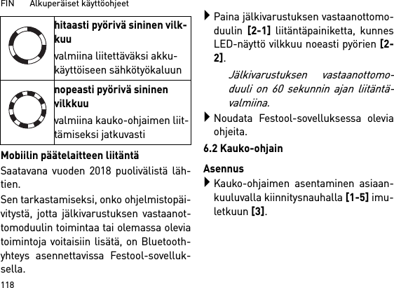 FIN       Alkuperäiset käyttöohjeet 118Mobiilin päätelaitteen liitäntäSaatavana vuoden 2018 puolivälistä läh-tien.Sen tarkastamiseksi, onko ohjelmistopäi-vitystä, jotta jälkivarustuksen vastaanot-tomoduulin toimintaa tai olemassa oleviatoimintoja voitaisiin lisätä, on Bluetooth-yhteys asennettavissa Festool-sovelluk-sella.Paina jälkivarustuksen vastaanottomo-duulin [2-1] liitäntäpainiketta, kunnesLED-näyttö vilkkuu noeasti pyörien [2-2]. Jälkivarustuksen vastaanottomo-duuli on 60 sekunnin ajan liitäntä-valmiina.Noudata Festool-sovelluksessa oleviaohjeita.6.2 Kauko-ohjainAsennusKauko-ohjaimen asentaminen asiaan-kuuluvalla kiinnitysnauhalla [1-5] imu-letkuun [3].hitaasti pyörivä sininen vilk-kuuvalmiina liitettäväksi akku-käyttöiseen sähkötyökaluunnopeasti pyörivä sininen vilkkuuvalmiina kauko-ohjaimen liit-tämiseksi jatkuvasti