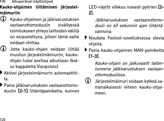 FIN       Alkuperäiset käyttöohjeet 120Kauko-ohjaimen liittäminen järjestel-mäimuriinKauko-ohjaimen ja jälkivarustuksenvastaanottomoduulin sisältyessätoimitukseen yhteys laitteiden välilläon esiasetettuna, jolloin tämä vaihevoidaan ohittaa.Jotta kauko-ohjain voidaan liittäämuuhun järjestelmäimuriin, kauko-ohjain tulee asettaa alkutilaan (kat-so kappaletta Vianpoisto).Aktivoi järjestelmäimurin automaattiti-la.Paina jälkivarustuksen vastaanottomo-duulin [2-1] liitäntäpainiketta, kunnesLED-näyttö vilkkuu noeasti pyörien [2-2]. Jälkivarustuksen vastaanottomo-duuli on 60 sekunnin ajan liitäntä-valmiina.Noudata Festool-sovelluksessa oleviaohjeita.Paina kauko-ohjaimen MAN-painiketta[1-3].Kauko-ohjain on jatkuvastit tallen-tuneena jälkivarustuksen vastaan-ottomoduulissa.Järjestelmäimuri voidaan kytkeä sa-manaikaisesti viiteen kauko-ohjai-meen. 