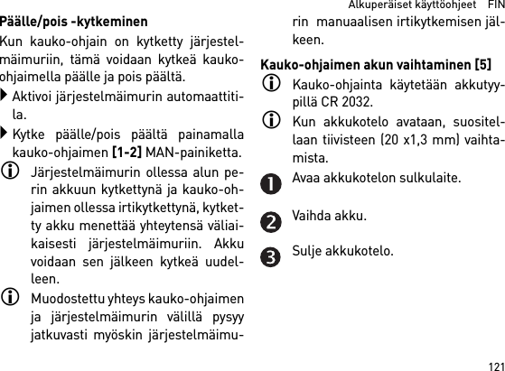 121  Alkuperäiset käyttöohjeet    FINPäälle/pois -kytkeminenKun kauko-ohjain on kytketty järjestel-mäimuriin, tämä voidaan kytkeä kauko-ohjaimella päälle ja pois päältä.Aktivoi järjestelmäimurin automaattiti-la.Kytke päälle/pois päältä painamallakauko-ohjaimen [1-2] MAN-painiketta.Järjestelmäimurin ollessa alun pe-rin akkuun kytkettynä ja kauko-oh-jaimen ollessa irtikytkettynä, kytket-ty akku menettää yhteytensä väliai-kaisesti järjestelmäimuriin. Akkuvoidaan sen jälkeen kytkeä uudel-leen. Muodostettu yhteys kauko-ohjaimenja järjestelmäimurin välillä pysyyjatkuvasti myöskin järjestelmäimu-rin  manuaalisen irtikytkemisen jäl-keen.Kauko-ohjaimen akun vaihtaminen [5]Kauko-ohjainta käytetään akkutyy-pillä CR 2032.Kun akkukotelo avataan, suositel-laan tiivisteen (20 x1,3 mm) vaihta-mista.Avaa akkukotelon sulkulaite.Vaihda akku.Sulje akkukotelo.